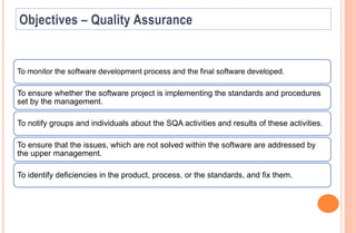 To monitor the software development process and the final software developed.
To ensure whether the software project is implementing the standards and procedures
set by the management.
To notify groups and individuals about the SQA activities and results of these activities.
To ensure that the issues, which are not solved within the software are addressed by
the upper management.
To identify deficiencies in the product, process, or the standards, and fix them.
 