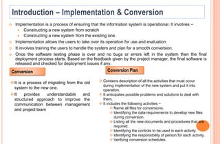  Implementation is a process of ensuring that the information system is operational. It involves −
 Constructing a new system from scratch
 Constructing a new system from the existing one.
 Implementation allows the users to take over its operation for use and evaluation.
 It involves training the users to handle the system and plan for a smooth conversion.
 Once the software testing phase is over and no bugs or errors left in the system then the final
deployment process starts. Based on the feedback given by the project manager, the final software is
released and checked for deployment issues if any.
Conversion Conversion Plan
 Contains description of all the activities that must occur
during implementation of the new system and put it into
operation.
 It anticipates possible problems and solutions to deal with
them.
 It includes the following activities −
 Name all files for conversions.
 Identifying the data requirements to develop new files
during conversion.
 Listing all the new documents and procedures that are
required.
 Identifying the controls to be used in each activity.
 Identifying the responsibility of person for each activity.
 Verifying conversion schedules.
It is a process of migrating from the old
system to the new one.
It provides understandable and
structured approach to improve the
communication between management
and project team
 