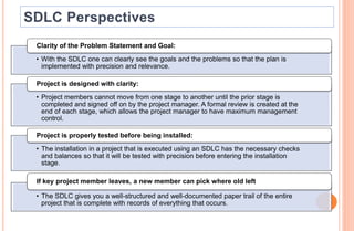 • With the SDLC one can clearly see the goals and the problems so that the plan is
implemented with precision and relevance.
Clarity of the Problem Statement and Goal:
• Project members cannot move from one stage to another until the prior stage is
completed and signed off on by the project manager. A formal review is created at the
end of each stage, which allows the project manager to have maximum management
control.
Project is designed with clarity:
• The installation in a project that is executed using an SDLC has the necessary checks
and balances so that it will be tested with precision before entering the installation
stage.
Project is properly tested before being installed:
• The SDLC gives you a well-structured and well-documented paper trail of the entire
project that is complete with records of everything that occurs.
If key project member leaves, a new member can pick where old left
 