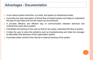  It can reduce system downtime, cut costs, and speed up maintenance tasks.
 It provides the clear description of formal flow of present system and helps to understand
the type of input data and how the output can be produced.
 It provides effective and efficient way of communication between technical and
nontechnical users about system.
 It facilitates the training of new user so that he can easily understand the flow of system.
 It helps the user to solve the problems such as troubleshooting and helps the manager
to take better final decisions of the organization system.
 It provides better control to the internal or external working of the system.
 