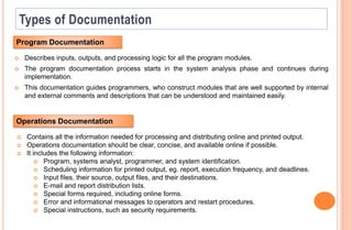  Describes inputs, outputs, and processing logic for all the program modules.
 The program documentation process starts in the system analysis phase and continues during
implementation.
 This documentation guides programmers, who construct modules that are well supported by internal
and external comments and descriptions that can be understood and maintained easily.
Program Documentation
Operations Documentation
 Contains all the information needed for processing and distributing online and printed output.
 Operations documentation should be clear, concise, and available online if possible.
 It includes the following information:
 Program, systems analyst, programmer, and system identification.
 Scheduling information for printed output, eg. report, execution frequency, and deadlines.
 Input files, their source, output files, and their destinations.
 E-mail and report distribution lists.
 Special forms required, including online forms.
 Error and informational messages to operators and restart procedures.
 Special instructions, such as security requirements.
 