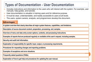  Includes instructions and information to the users who will interact with the system. For example, user
manuals, help guides, and tutorials.
 User documentation is valuable in training users and for reference purpose.
 It must be clear, understandable, and readily accessible to users at all levels.
 The users, system owners, analysts, and programmers develop this document.
A system overview that clearly describes all major system features, capabilities, and limitations.
Description of source document content, preparation, processing, and, samples.
Overview of menu and data entry screen options, contents, and processing instructions.
Examples of reports that are produced regularly or available at the user’s request, including samples.
Security and audit trail information.
Explanation of responsibility for specific input, output, or processing requirements.
Procedures for requesting changes and reporting problems.
Examples of exceptions and error situations.
Frequently asked questions (FAQs).
Explanation of how to get help and procedures for updating the user manual.
Advantages
 