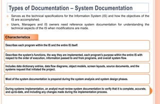  Serves as the technical specifications for the Information System (IS) and how the objectives of the
IS are accomplished.
 Users, Managers and IS owners need reference system documentation for understanding the
technical aspects of the IS when modifications are made.
Describes each program within the IS and the entire IS itself.
Describes the system’s functions, the way they are implemented, each program's purpose within the entire IS with
respect to the order of execution, information passed to and from programs, and overall system flow.
Includes data dictionary entries, data flow diagrams, object models, screen layouts, source documents, and the
systems request that initiated the project.
Most of the system documentation is prepared during the system analysis and system design phases.
During systems implementation, an analyst must review system documentation to verify that it is complete, accurate,
and up-to-date, and including any changes made during the implementation process.
Characteristics
 