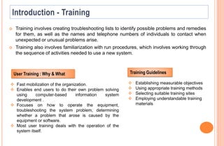  Training involves creating troubleshooting lists to identify possible problems and remedies
for them, as well as the names and telephone numbers of individuals to contact when
unexpected or unusual problems arise.
 Training also involves familiarization with run procedures, which involves working through
the sequence of activities needed to use a new system.
 Establishing measurable objectives
 Using appropriate training methods
 Selecting suitable training sites
 Employing understandable training
materials
Training Guidelines
 Fast mobilization of the organization.
 Enables end users to do their own problem solving
using computer-based information system
development .
 Focuses on how to operate the equipment,
troubleshooting the system problem, determining
whether a problem that arose is caused by the
equipment or software.
 Most user training deals with the operation of the
system itself.
User Training : Why & What
 
