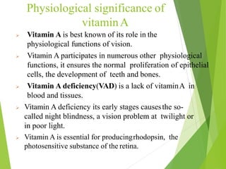 Physiological significance of
vitaminA
 Vitamin A is best known of its role in the
physiological functions of vision.
 Vitamin A participates in numerous other physiological
functions, it ensures the normal proliferation of epithelial
cells, the development of teeth and bones.
 Vitamin A deficiency(VAD) is a lack of vitaminA in
blood and tissues.
 Vitamin A deficiency its early stages causesthe so-
called night blindness, a vision problem at twilight or
in poor light.
 Vitamin A is essential for producingrhodopsin, the
photosensitive substance of the retina.
7
 