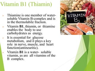 Vitamin B1 (Thiamin)
 Thiamine is one member of water-
soluble Vitamin B-complex and is
in the thermolabile fraction.
 Vitamin B1, thiamin, or thiamine
enables the body to use
carbohydrates as energy.
 It is essential for glucose
metabolism, and it plays a key
role in nerve, muscle, and heart
function(antineuritic).
 Vitamin B1 is a water- soluble
vitamin, as are all vitamins of the
B complex.
9
 