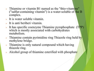  Thiamine or vitamin B1 named as the "thio-vitamine"
("sulfur-containing vitamin") is a water-soluble of the B
complex.
 It is water soluble vitamin.
 It is anti beriberi vitamin.
 It has specific coenzyme Thiamine pyrophosphate (TPP)
which is mostly associated with carbohydrates
metabolism.
 Thiamine contain pyrimidine ring Thiazole ring held by
methylene bridge.
 Thiamine is only natural compound which having
thiazole ring.
 Alcohol group of thiamine esterified with phosphate
11
 