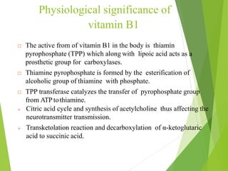 Physiological significance of
vitamin B1
 The active from of vitamin B1 in the body is thiamin
pyrophosphate (TPP) which along with lipoic acid acts as a
prosthetic group for carboxylases.
 Thiamine pyrophosphate is formed by the esterification of
alcoholic group of thiamine with phosphate.
 TPP transferase catalyzes the transfer of pyrophosphate group
from ATPtothiamine.
 Citric acid cycle and synthesis of acetylcholine thus affecting the
neurotransmitter transmission.
 Transketolation reaction and decarboxylation of α-ketoglutaric
acid to succinic acid.
12
 