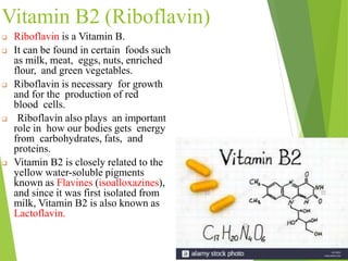Vitamin B2 (Riboflavin)
 Riboflavin is a Vitamin B.
 It can be found in certain foods such
as milk, meat, eggs, nuts, enriched
flour, and green vegetables.
 Riboflavin is necessary for growth
and for the production of red
blood cells.
 Riboflavin also plays an important
role in how our bodies gets energy
from carbohydrates, fats, and
proteins.
 Vitamin B2 is closely related to the
yellow water-soluble pigments
known as Flavines (isoalloxazines),
and since it was first isolated from
milk, Vitamin B2 is also known as
Lactoflavin.
16
 