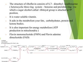  The structure of riboflavin consists of 6,7- dimethyl- isoalloxazine
( heterocyclic three ring system – benzene and pteridine ring ) to
which a sugar alcohol called ribitoyal group is attached at 9th
position.
 It is water soluble vitamin.
 It aids in the metabolism your fats, carbohydrates, protein and
ketone bodies.
 It is also important for energy metabolism (ATP
production in mitochondria )
 Flavin mononucleotide (FMN) and Flavin adenine
dinucleotide (FAD)
18
 