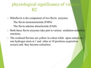 physiological significance of vitamin
B2
 Riboflavin is the component of two flavin enzymes
The flavin mononucleotide (FMN)
The flavin adenine dinucleotide (FAD)
 Both these flavin enzymes take part in various oxidation-reduction
reactions.
 The oxidized flavines are yellow in colour while upon reduction (
one hydrogen atom at 1 and other at 10 positions acquisition
occurs) and they become colourless.
19
 