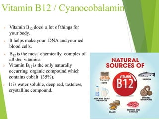 Vitamin B12 / Cyanocobalamin
 Vitamin B12 does a lot of things for
your body.
 It helps make your DNA and your red
blood cells.
 B12 is the most chemically complex of
all the vitamins
 Vitamin B12 is the only naturally
occurring organic compound which
contains cobalt (35%).
 It is water soluble, deep red, tasteless,
crystalline compound.
25
 