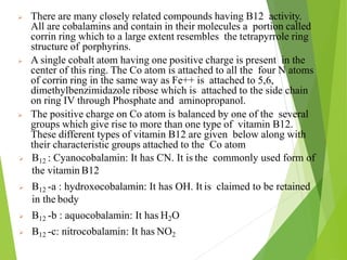  There are many closely related compounds having B12 activity.
All are cobalamins and contain in their molecules a portion called
corrin ring which to a large extent resembles the tetrapyrrole ring
structure of porphyrins.
 A single cobalt atom having one positive charge is present in the
center of this ring. The Co atom is attached to all the four N atoms
of corrin ring in the same way as Fe++ is attached to 5,6,
dimethylbenzimidazole ribose which is attached to the side chain
on ring IV through Phosphate and aminopropanol.
 The positive charge on Co atom is balanced by one of the several
groups which give rise to more than one type of vitamin B12.
These different types of vitamin B12 are given below along with
their characteristic groups attached to the Co atom
 B12 : Cyanocobalamin: It has CN. It is the commonly used form of
the vitamin B12
 B12 -a : hydroxocobalamin: It has OH. It is claimed to be retained
in the body
 B12 -b : aquocobalamin: It has H2O
 B12 -c: nitrocobalamin: It has NO2
28
 
