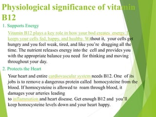 1. Supports Energy
Vitamin B12 plays a key role in how your bod creates energy. It
keeps your cells fed, happy, and healthy. Without it, your cells get
hungry and you feel weak, tired, and like you’re dragging all the
time. The nutrient releases energy into the cell and provides you
with the appropriate balance you need for thinking and moving
throughout your day.
2. Protects the Heart
Your heart and entire cardiovascular system needs B12. One of its
jobs is to remove a dangerous protein called homocysteine from the
blood. If homocysteine is allowed to roam through blood, it
damages your arteries leading
to inflammation and heart disease. Get enough B12 and you’ll
keep homocysteine levels down and your heart happy.
Physiological significance of vitamin
B12
 