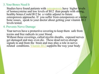 3. Your Bones Need It
Studies have found patients with osteoporosis have higher levels
of homocysteine and low levels of B12 than people with strong,
healthy bones.Could B12 be a viable adjunct to future
osteoporosis approache. If you suffer from osteoporosis or similar
bone issues, speak to your doctor about getting your vitamin B12
levels tested.
4. Prevents Nerve Damage
Your nerves have a protective covering to keep them safe from
toxins and free radicals in your blood.
Without these coverings, called myelin sheaths, exposed nerves
get damaged and may even die. These dead nerves disrupt
signals to and from the brain and may play a role in nerve-
related conditions. Vitamin B12 supports the way your body
31
 