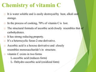Chemistry of vitamin C
 It is water soluble and is easily destroyed by heat, alkali and
storage.
 In the process of cooking, 70% of vitamin Cis lost.
 The structural formula of ascorbic acid closely resembles that of
carbohydrates.
 It has strong reducing property.
 It’s a heterocyclic furan-2-one detivative.
 Ascorbic acid is a hexose derivative and closely
resembles monosaccharide’s in structure.
 vitamin C exists in two forms
L-ascorbic acid (reduces form)
L- Dehydro ascorbic acid (oxidized form)
35
 