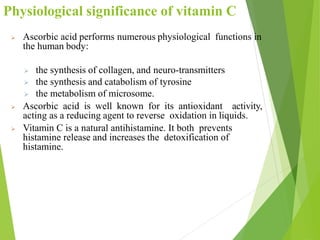  Ascorbic acid performs numerous physiological functions in
the human body:
 the synthesis of collagen, and neuro-transmitters
 the synthesis and catabolism of tyrosine
 the metabolism of microsome.
 Ascorbic acid is well known for its antioxidant activity,
acting as a reducing agent to reverse oxidation in liquids.
 Vitamin C is a natural antihistamine. It both prevents
histamine release and increases the detoxification of
histamine.
38
Physiological significance of vitamin C
 