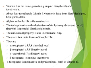 Vitamin E is the name given to a group of tocopherols and
tocotrienols.
 About four tocopherols (vitmin E vitamers) have been identified alpha,
beta, gama, delta.
 Alpha- tochopherols is the most active.
 The tochopherols are the derivatives of 6- hydroxy chromane (tocol)
ring with isoprenoid (3units) side chain.
 The antioxidant property is due to chromane ring.
 There are four main forms of tocopherols.
 They are
 α-tocopherol : 5,7,8 trimethyl tocol
 β-tocopherol : 5,8 dimethyl tocol
 γ -tocopherol :7,8 dimethyl tocol
 δ-tocopherol : 8 methyl tocopherol
 α-tocopherol is most active and predominant form of vitamin E .
44
 