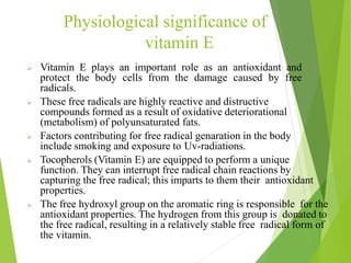 Physiological significance of
vitamin E
 Vitamin E plays an important role as an antioxidant and
protect the body cells from the damage caused by free
radicals.
 These free radicals are highly reactive and distructive
compounds formed as a result of oxidative deteriorational
(metabolism) of polyunsaturated fats.
 Factors contributing for free radical genaration in the body
include smoking and exposure to Uv-radiations.
 Tocopherols (Vitamin E) are equipped to perform a unique
function. They can interrupt free radical chain reactions by
capturing the free radical; this imparts to them their antioxidant
properties.
 The free hydroxyl group on the aromatic ring is responsible for the
antioxidant properties. The hydrogen from this group is donated to
the free radical, resulting in a relatively stable free radical form of
the vitamin.
49
 
