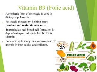 Vitamin B9 (Folic acid)
 A synthetic form of folic acid is used in
dietary supplements.
 Folic acid the acts by helping body
produce and maintain new cells.
 In particular, red blood cell formation is
dependent upon adequate levels of this
vitamin.
 Folic acid deficiency is a known cause of
anemia in both adults and children.
51
 