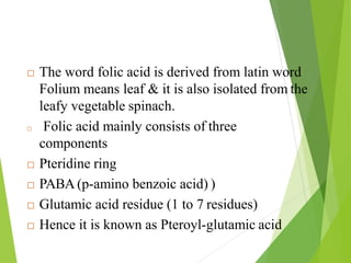 The word folic acid is derived from latin word
Folium means leaf & it is also isolated from the
leafy vegetable spinach.
 Folic acid mainly consists of three
components
 Pteridine ring
 PABA (p-amino benzoic acid) )
 Glutamic acid residue (1 to 7 residues)
 Hence it is known as Pteroyl-glutamic acid
53
 