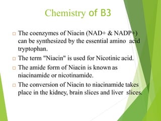 Chemistry of B3
 The coenzymes of Niacin (NAD+ & NADP+)
can be synthesized by the essential amino acid
tryptophan.
 The term "Niacin" is used for Nicotinic acid.
 The amide form of Niacin is known as
niacinamide or nicotinamide.
 The conversion of Niacin to niacinamide takes
place in the kidney, brain slices and liver slices.
58
 