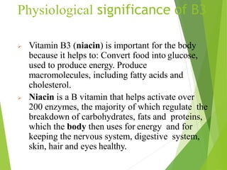Physiological significance of B3
 Vitamin B3 (niacin) is important for the body
because it helps to: Convert food into glucose,
used to produce energy. Produce
macromolecules, including fatty acids and
cholesterol.
 Niacin is a B vitamin that helps activate over
200 enzymes, the majority of which regulate the
breakdown of carbohydrates, fats and proteins,
which the body then uses for energy and for
keeping the nervous system, digestive system,
skin, hair and eyes healthy.
60
 