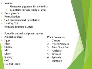  Vision-
1. Generates pigments for the retina
2. Maintains surface lining of eyes
 Bone growth
 Reproduction
 Cell division and differentiation
 Healthy Skin
 Regulate Immune System
 Found in animal and plant sources
 Animal Sources –
 Eggs
 Meat
 Cheese
 Milk
 Liver
 Kidney
 Cod
 Halibut fish oil
Plant Sources –
1. Carrots
2. Sweet Potatoes
3. Pink Grapefruit
4. Apricots
5. Broccoli
6. Spinach
7. Pumpkin
 