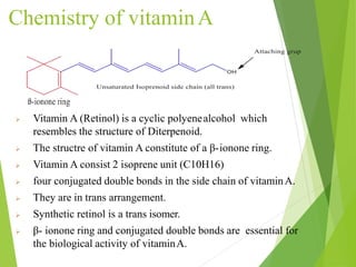 Chemistry of vitaminA
5
 Vitamin A (Retinol) is a cyclic polyenealcohol which
resembles the structure of Diterpenoid.
 The structre of vitamin A constitute of a β-ionone ring.
 Vitamin A consist 2 isoprene unit (C10H16)
 four conjugated double bonds in the side chain of vitaminA.
 They are in trans arrangement.
 Synthetic retinol is a trans isomer.
 β- ionone ring and conjugated double bonds are essential for
the biological activity of vitaminA.
 
