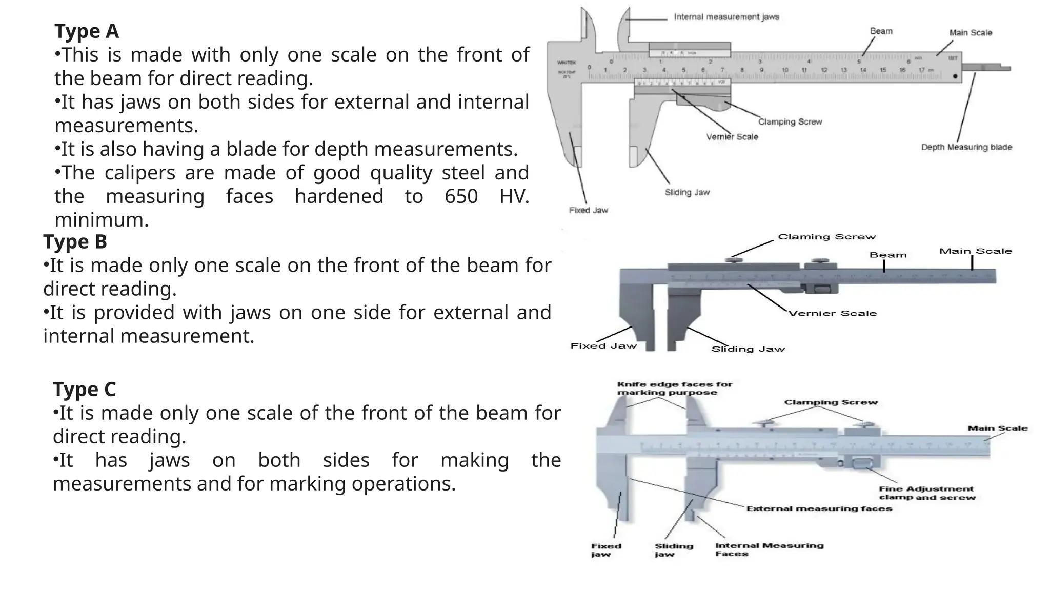 Type A
•This is made with only one scale on the front of
the beam for direct reading.
•It has jaws on both sides for external and internal
measurements.
•It is also having a blade for depth measurements.
•The calipers are made of good quality steel and
the measuring faces hardened to 650 HV.
minimum.
Type B
•It is made only one scale on the front of the beam for
direct reading.
•It is provided with jaws on one side for external and
internal measurement.
Type C
•It is made only one scale of the front of the beam for
direct reading.
•It has jaws on both sides for making the
measurements and for marking operations.
 