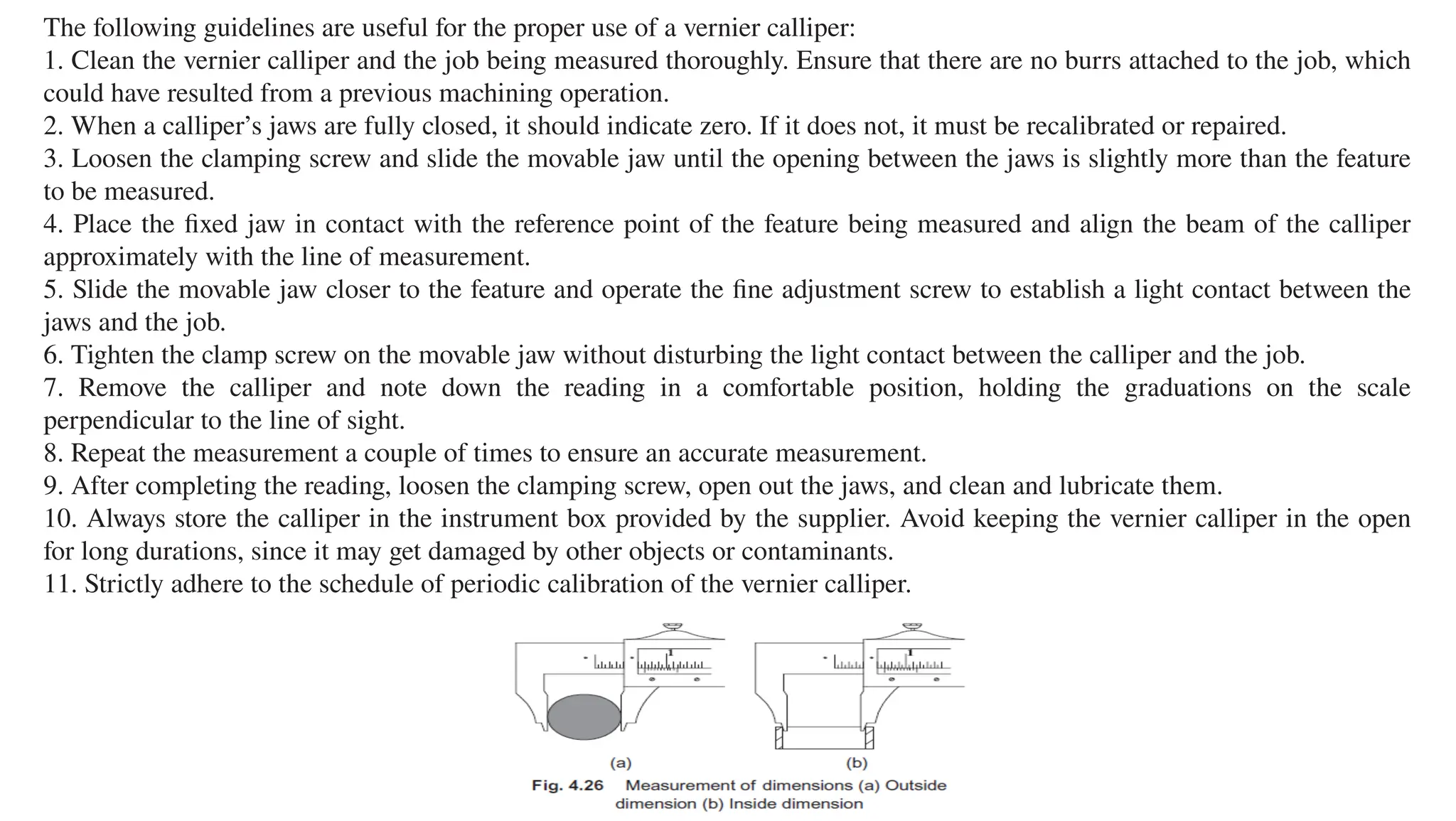 The following guidelines are useful for the proper use of a vernier calliper:
1. Clean the vernier calliper and the job being measured thoroughly. Ensure that there are no burrs attached to the job, which
could have resulted from a previous machining operation.
2. When a calliper’s jaws are fully closed, it should indicate zero. If it does not, it must be recalibrated or repaired.
3. Loosen the clamping screw and slide the movable jaw until the opening between the jaws is slightly more than the feature
to be measured.
4. Place the fixed jaw in contact with the reference point of the feature being measured and align the beam of the calliper
approximately with the line of measurement.
5. Slide the movable jaw closer to the feature and operate the fine adjustment screw to establish a light contact between the
jaws and the job.
6. Tighten the clamp screw on the movable jaw without disturbing the light contact between the calliper and the job.
7. Remove the calliper and note down the reading in a comfortable position, holding the graduations on the scale
perpendicular to the line of sight.
8. Repeat the measurement a couple of times to ensure an accurate measurement.
9. After completing the reading, loosen the clamping screw, open out the jaws, and clean and lubricate them.
10. Always store the calliper in the instrument box provided by the supplier. Avoid keeping the vernier calliper in the open
for long durations, since it may get damaged by other objects or contaminants.
11. Strictly adhere to the schedule of periodic calibration of the vernier calliper.
 