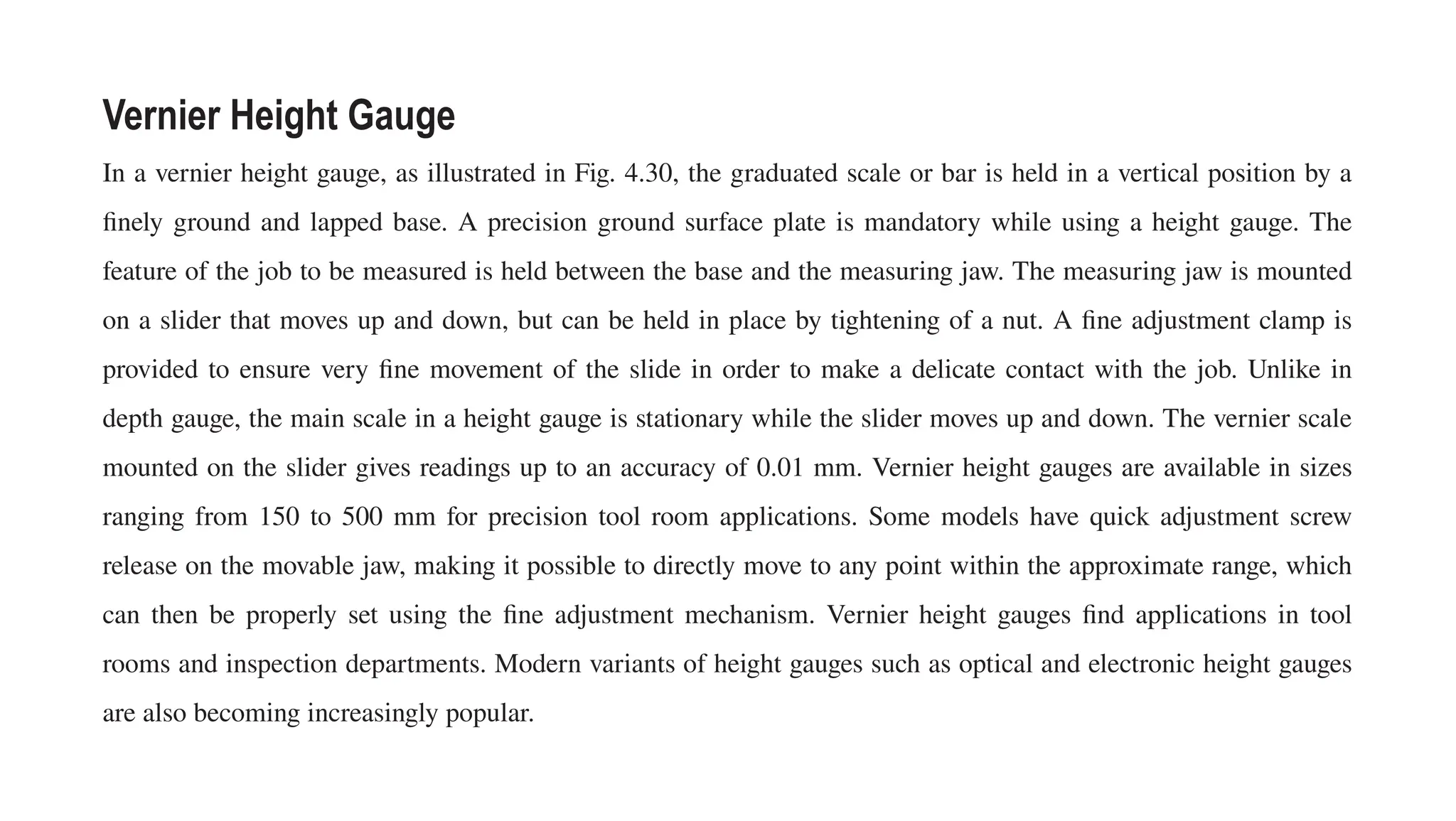 Vernier Height Gauge
In a vernier height gauge, as illustrated in Fig. 4.30, the graduated scale or bar is held in a vertical position by a
finely ground and lapped base. A precision ground surface plate is mandatory while using a height gauge. The
feature of the job to be measured is held between the base and the measuring jaw. The measuring jaw is mounted
on a slider that moves up and down, but can be held in place by tightening of a nut. A fine adjustment clamp is
provided to ensure very fine movement of the slide in order to make a delicate contact with the job. Unlike in
depth gauge, the main scale in a height gauge is stationary while the slider moves up and down. The vernier scale
mounted on the slider gives readings up to an accuracy of 0.01 mm. Vernier height gauges are available in sizes
ranging from 150 to 500 mm for precision tool room applications. Some models have quick adjustment screw
release on the movable jaw, making it possible to directly move to any point within the approximate range, which
can then be properly set using the fine adjustment mechanism. Vernier height gauges find applications in tool
rooms and inspection departments. Modern variants of height gauges such as optical and electronic height gauges
are also becoming increasingly popular.
 