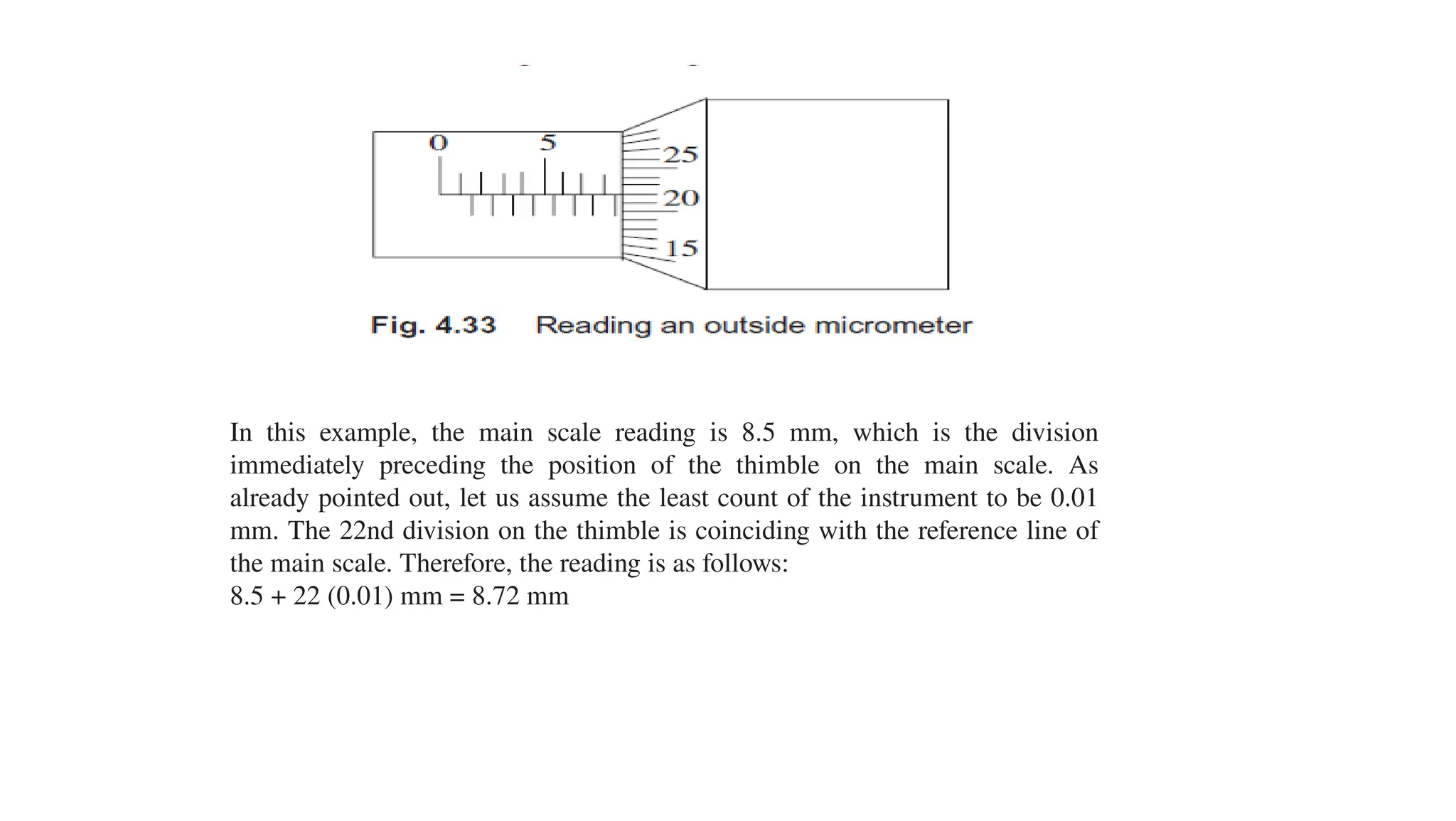In this example, the main scale reading is 8.5 mm, which is the division
immediately preceding the position of the thimble on the main scale. As
already pointed out, let us assume the least count of the instrument to be 0.01
mm. The 22nd division on the thimble is coinciding with the reference line of
the main scale. Therefore, the reading is as follows:
8.5 + 22 (0.01) mm = 8.72 mm
 