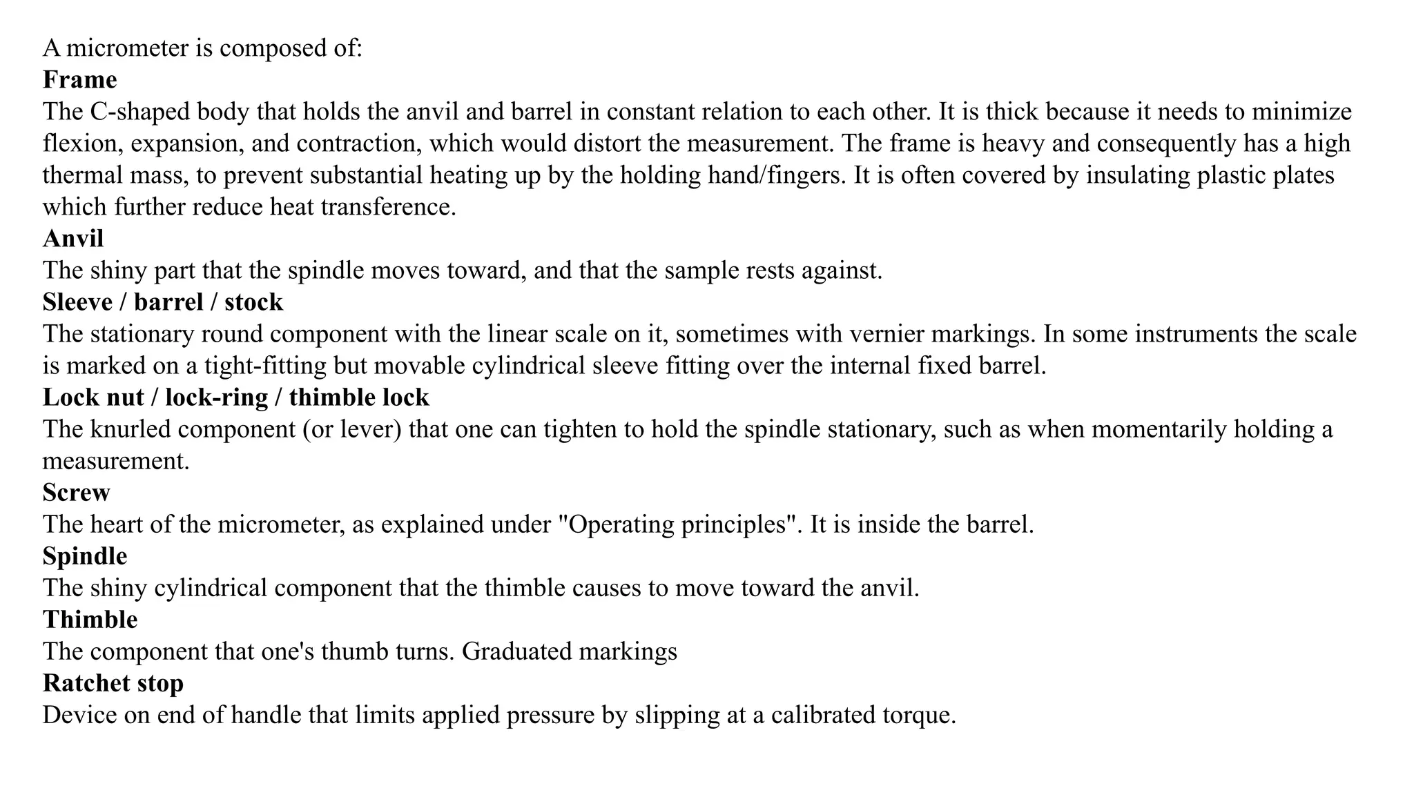 A micrometer is composed of:
Frame
The C-shaped body that holds the anvil and barrel in constant relation to each other. It is thick because it needs to minimize
flexion, expansion, and contraction, which would distort the measurement. The frame is heavy and consequently has a high
thermal mass, to prevent substantial heating up by the holding hand/fingers. It is often covered by insulating plastic plates
which further reduce heat transference.
Anvil
The shiny part that the spindle moves toward, and that the sample rests against.
Sleeve / barrel / stock
The stationary round component with the linear scale on it, sometimes with vernier markings. In some instruments the scale
is marked on a tight-fitting but movable cylindrical sleeve fitting over the internal fixed barrel.
Lock nut / lock-ring / thimble lock
The knurled component (or lever) that one can tighten to hold the spindle stationary, such as when momentarily holding a
measurement.
Screw
The heart of the micrometer, as explained under "Operating principles". It is inside the barrel.
Spindle
The shiny cylindrical component that the thimble causes to move toward the anvil.
Thimble
The component that one's thumb turns. Graduated markings
Ratchet stop
Device on end of handle that limits applied pressure by slipping at a calibrated torque.
 