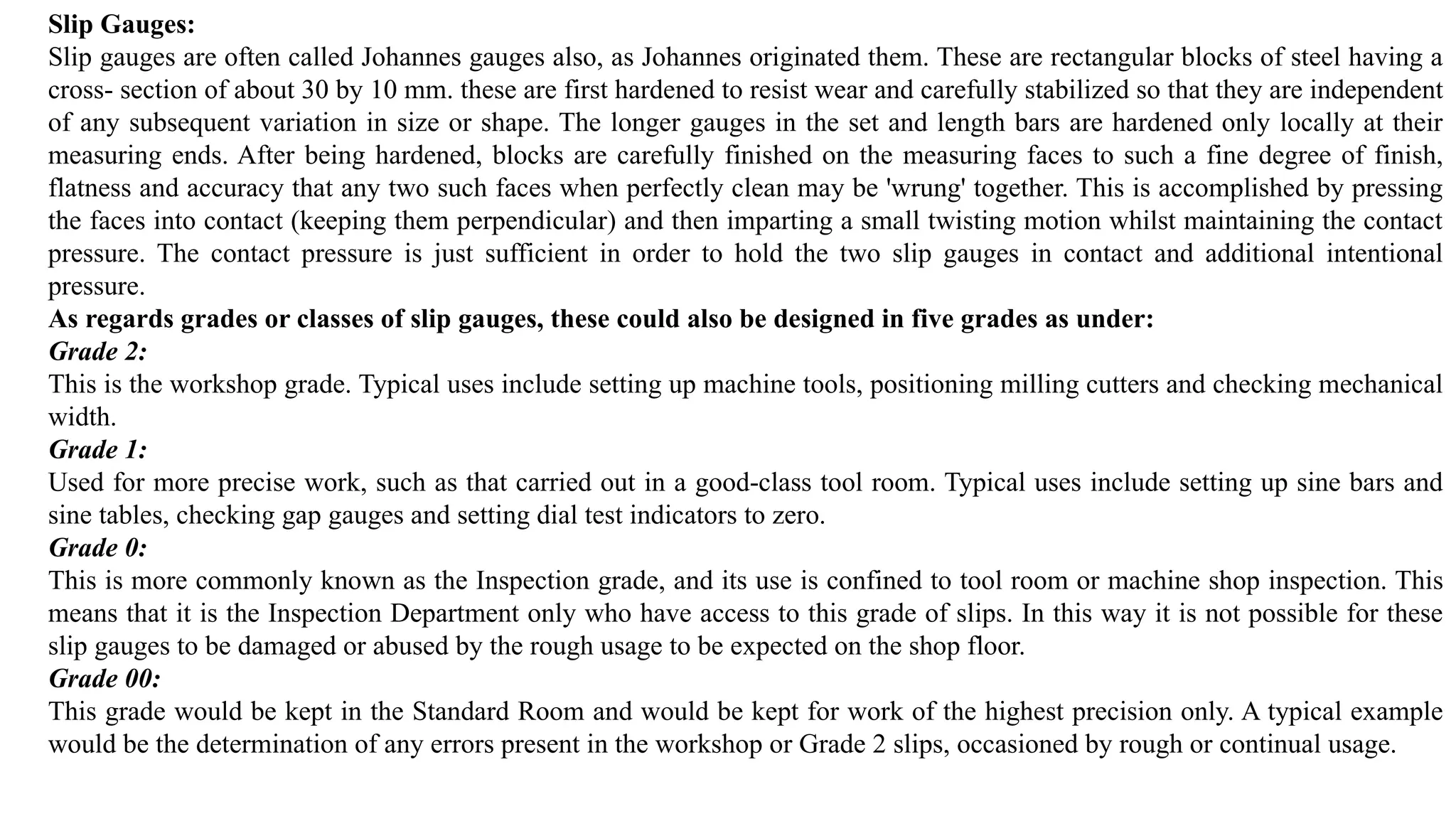 Slip Gauges:
Slip gauges are often called Johannes gauges also, as Johannes originated them. These are rectangular blocks of steel having a
cross- section of about 30 by 10 mm. these are first hardened to resist wear and carefully stabilized so that they are independent
of any subsequent variation in size or shape. The longer gauges in the set and length bars are hardened only locally at their
measuring ends. After being hardened, blocks are carefully finished on the measuring faces to such a fine degree of finish,
flatness and accuracy that any two such faces when perfectly clean may be 'wrung' together. This is accomplished by pressing
the faces into contact (keeping them perpendicular) and then imparting a small twisting motion whilst maintaining the contact
pressure. The contact pressure is just sufficient in order to hold the two slip gauges in contact and additional intentional
pressure.
As regards grades or classes of slip gauges, these could also be designed in five grades as under:
Grade 2:
This is the workshop grade. Typical uses include setting up machine tools, positioning milling cutters and checking mechanical
width.
Grade 1:
Used for more precise work, such as that carried out in a good-class tool room. Typical uses include setting up sine bars and
sine tables, checking gap gauges and setting dial test indicators to zero.
Grade 0:
This is more commonly known as the Inspection grade, and its use is confined to tool room or machine shop inspection. This
means that it is the Inspection Department only who have access to this grade of slips. In this way it is not possible for these
slip gauges to be damaged or abused by the rough usage to be expected on the shop floor.
Grade 00:
This grade would be kept in the Standard Room and would be kept for work of the highest precision only. A typical example
would be the determination of any errors present in the workshop or Grade 2 slips, occasioned by rough or continual usage.
 