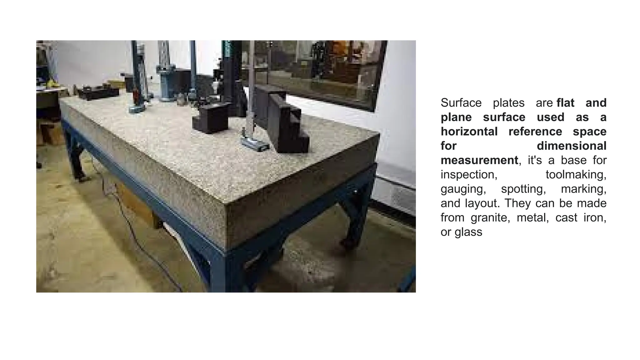 Surface plates are flat and
plane surface used as a
horizontal reference space
for dimensional
measurement, it's a base for
inspection, toolmaking,
gauging, spotting, marking,
and layout. They can be made
from granite, metal, cast iron,
or glass
 