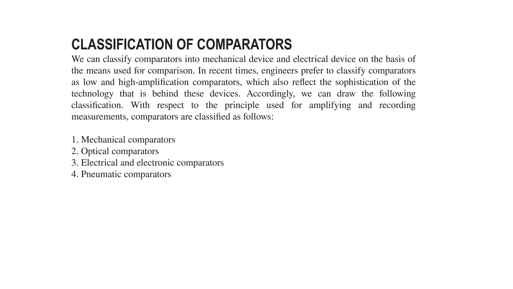 CLASSIFICATION OF COMPARATORS
We can classify comparators into mechanical device and electrical device on the basis of
the means used for comparison. In recent times, engineers prefer to classify comparators
as low and high-amplification comparators, which also reflect the sophistication of the
technology that is behind these devices. Accordingly, we can draw the following
classification. With respect to the principle used for amplifying and recording
measurements, comparators are classified as follows:
1. Mechanical comparators
2. Optical comparators
3. Electrical and electronic comparators
4. Pneumatic comparators
 
