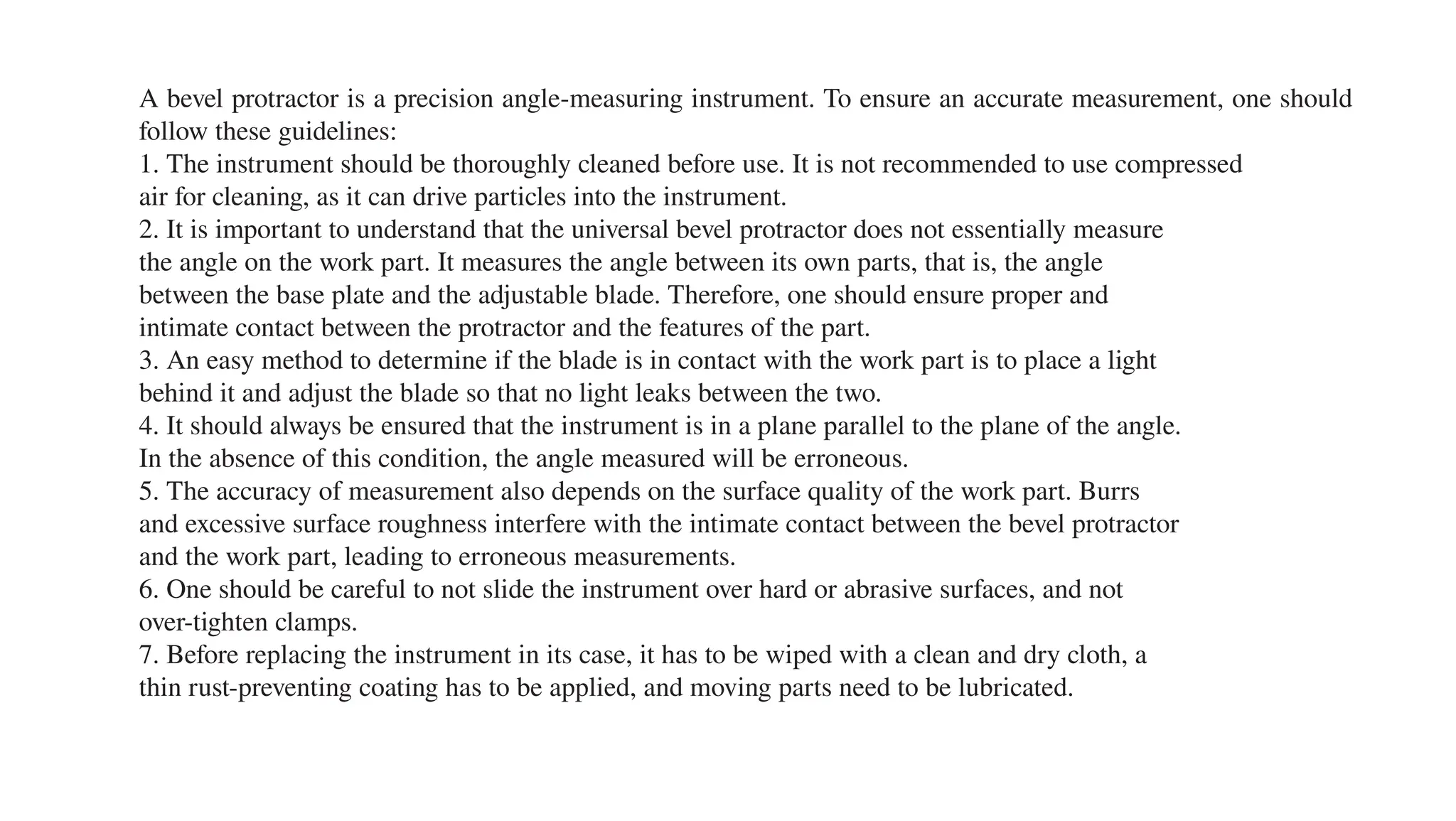 A bevel protractor is a precision angle-measuring instrument. To ensure an accurate measurement, one should
follow these guidelines:
1. The instrument should be thoroughly cleaned before use. It is not recommended to use compressed
air for cleaning, as it can drive particles into the instrument.
2. It is important to understand that the universal bevel protractor does not essentially measure
the angle on the work part. It measures the angle between its own parts, that is, the angle
between the base plate and the adjustable blade. Therefore, one should ensure proper and
intimate contact between the protractor and the features of the part.
3. An easy method to determine if the blade is in contact with the work part is to place a light
behind it and adjust the blade so that no light leaks between the two.
4. It should always be ensured that the instrument is in a plane parallel to the plane of the angle.
In the absence of this condition, the angle measured will be erroneous.
5. The accuracy of measurement also depends on the surface quality of the work part. Burrs
and excessive surface roughness interfere with the intimate contact between the bevel protractor
and the work part, leading to erroneous measurements.
6. One should be careful to not slide the instrument over hard or abrasive surfaces, and not
over-tighten clamps.
7. Before replacing the instrument in its case, it has to be wiped with a clean and dry cloth, a
thin rust-preventing coating has to be applied, and moving parts need to be lubricated.
 
