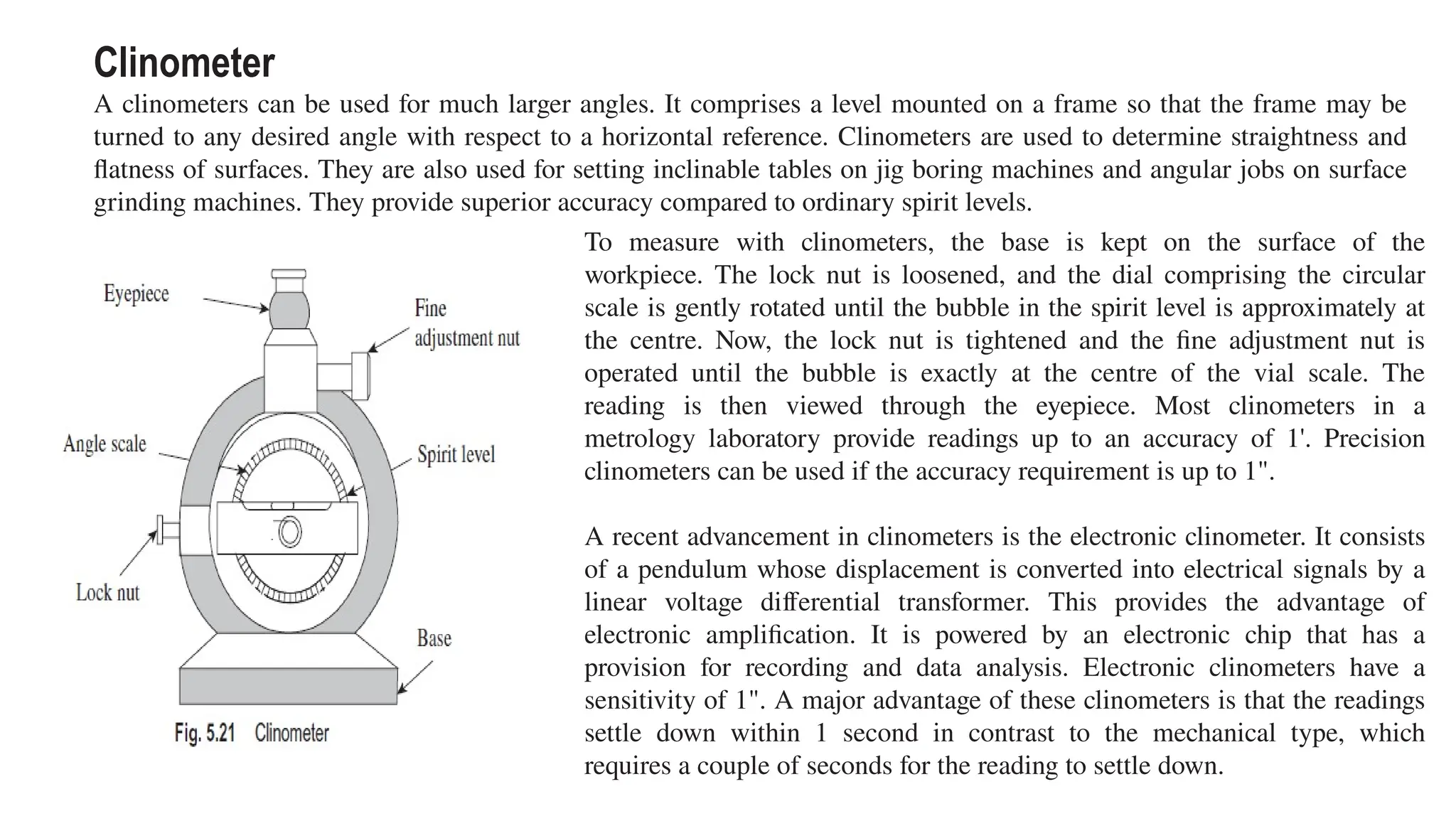 Clinometer
A clinometers can be used for much larger angles. It comprises a level mounted on a frame so that the frame may be
turned to any desired angle with respect to a horizontal reference. Clinometers are used to determine straightness and
flatness of surfaces. They are also used for setting inclinable tables on jig boring machines and angular jobs on surface
grinding machines. They provide superior accuracy compared to ordinary spirit levels.
To measure with clinometers, the base is kept on the surface of the
workpiece. The lock nut is loosened, and the dial comprising the circular
scale is gently rotated until the bubble in the spirit level is approximately at
the centre. Now, the lock nut is tightened and the fine adjustment nut is
operated until the bubble is exactly at the centre of the vial scale. The
reading is then viewed through the eyepiece. Most clinometers in a
metrology laboratory provide readings up to an accuracy of 1'. Precision
clinometers can be used if the accuracy requirement is up to 1".
A recent advancement in clinometers is the electronic clinometer. It consists
of a pendulum whose displacement is converted into electrical signals by a
linear voltage differential transformer. This provides the advantage of
electronic amplification. It is powered by an electronic chip that has a
provision for recording and data analysis. Electronic clinometers have a
sensitivity of 1". A major advantage of these clinometers is that the readings
settle down within 1 second in contrast to the mechanical type, which
requires a couple of seconds for the reading to settle down.
 