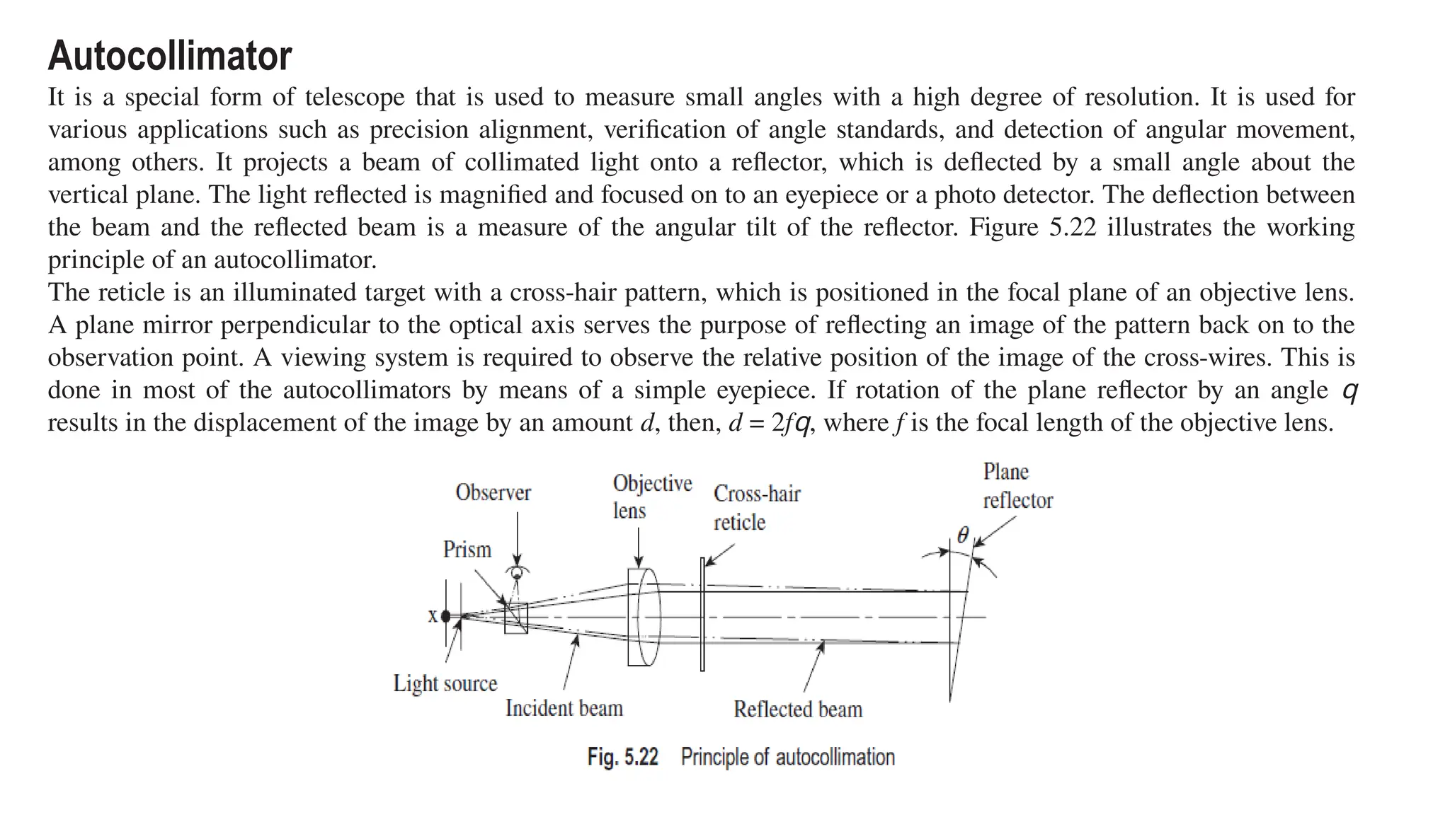 Autocollimator
It is a special form of telescope that is used to measure small angles with a high degree of resolution. It is used for
various applications such as precision alignment, verification of angle standards, and detection of angular movement,
among others. It projects a beam of collimated light onto a reflector, which is deflected by a small angle about the
vertical plane. The light reflected is magnified and focused on to an eyepiece or a photo detector. The deflection between
the beam and the reflected beam is a measure of the angular tilt of the reflector. Figure 5.22 illustrates the working
principle of an autocollimator.
The reticle is an illuminated target with a cross-hair pattern, which is positioned in the focal plane of an objective lens.
A plane mirror perpendicular to the optical axis serves the purpose of reflecting an image of the pattern back on to the
observation point. A viewing system is required to observe the relative position of the image of the cross-wires. This is
done in most of the autocollimators by means of a simple eyepiece. If rotation of the plane reflector by an angle q
results in the displacement of the image by an amount d, then, d = 2fq, where f is the focal length of the objective lens.
 