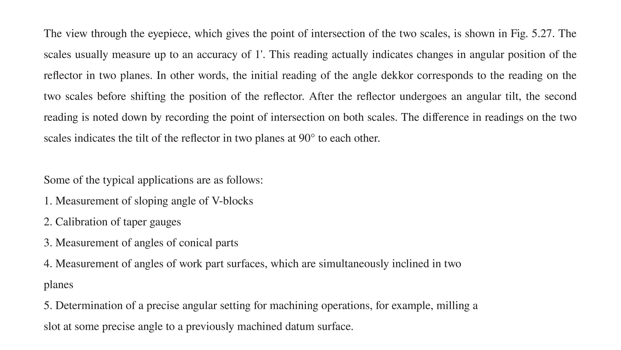 The view through the eyepiece, which gives the point of intersection of the two scales, is shown in Fig. 5.27. The
scales usually measure up to an accuracy of 1'. This reading actually indicates changes in angular position of the
reflector in two planes. In other words, the initial reading of the angle dekkor corresponds to the reading on the
two scales before shifting the position of the reflector. After the reflector undergoes an angular tilt, the second
reading is noted down by recording the point of intersection on both scales. The difference in readings on the two
scales indicates the tilt of the reflector in two planes at 90° to each other.
Some of the typical applications are as follows:
1. Measurement of sloping angle of V-blocks
2. Calibration of taper gauges
3. Measurement of angles of conical parts
4. Measurement of angles of work part surfaces, which are simultaneously inclined in two
planes
5. Determination of a precise angular setting for machining operations, for example, milling a
slot at some precise angle to a previously machined datum surface.
 