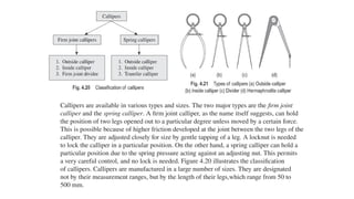 Callipers are available in various types and sizes. The two major types are the firm joint
calliper and the spring calliper. A firm joint calliper, as the name itself suggests, can hold
the position of two legs opened out to a particular degree unless moved by a certain force.
This is possible because of higher friction developed at the joint between the two legs of the
calliper. They are adjusted closely for size by gentle tapping of a leg. A locknut is needed
to lock the calliper in a particular position. On the other hand, a spring calliper can hold a
particular position due to the spring pressure acting against an adjusting nut. This permits
a very careful control, and no lock is needed. Figure 4.20 illustrates the classification
of callipers. Callipers are manufactured in a large number of sizes. They are designated
not by their measurement ranges, but by the length of their legs,which range from 50 to
500 mm.
 