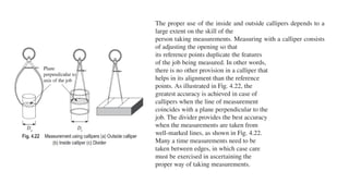 The proper use of the inside and outside callipers depends to a
large extent on the skill of the
person taking measurements. Measuring with a calliper consists
of adjusting the opening so that
its reference points duplicate the features
of the job being measured. In other words,
there is no other provision in a calliper that
helps in its alignment than the reference
points. As illustrated in Fig. 4.22, the
greatest accuracy is achieved in case of
callipers when the line of measurement
coincides with a plane perpendicular to the
job. The divider provides the best accuracy
when the measurements are taken from
well-marked lines, as shown in Fig. 4.22.
Many a time measurements need to be
taken between edges, in which case care
must be exercised in ascertaining the
proper way of taking measurements.
 
