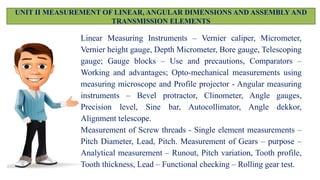 UNIT II MEASUREMENT OF LINEAR, ANGULAR DIMENSIONS AND ASSEMBLY AND
TRANSMISSION ELEMENTS
Linear Measuring Instruments – Vernier caliper, Micrometer,
Vernier height gauge, Depth Micrometer, Bore gauge, Telescoping
gauge; Gauge blocks – Use and precautions, Comparators –
Working and advantages; Opto-mechanical measurements using
measuring microscope and Profile projector - Angular measuring
instruments – Bevel protractor, Clinometer, Angle gauges,
Precision level, Sine bar, Autocollimator, Angle dekkor,
Alignment telescope.
Measurement of Screw threads - Single element measurements –
Pitch Diameter, Lead, Pitch. Measurement of Gears – purpose –
Analytical measurement – Runout, Pitch variation, Tooth profile,
Tooth thickness, Lead – Functional checking – Rolling gear test.
 