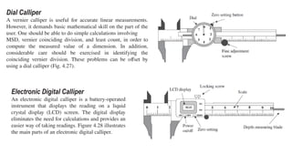 Dial Calliper
A vernier calliper is useful for accurate linear measurements.
However, it demands basic mathematical skill on the part of the
user. One should be able to do simple calculations involving
MSD, vernier coinciding division, and least count, in order to
compute the measured value of a dimension. In addition,
considerable care should be exercised in identifying the
coinciding vernier division. These problems can be offset by
using a dial calliper (Fig. 4.27).
Electronic Digital Calliper
An electronic digital calliper is a battery-operated
instrument that displays the reading on a liquid
crystal display (LCD) screen. The digital display
eliminates the need for calculations and provides an
easier way of taking readings. Figure 4.28 illustrates
the main parts of an electronic digital calliper.
 