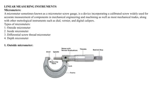 LINEAR MEASURING INSTRUMENTS
Micrometers:
A micrometer sometimes known as a micrometer screw gauge, is a device incorporating a calibrated screw widely used for
accurate measurement of components in mechanical engineering and machining as well as most mechanical trades, along
with other metrological instruments such as dial, vernier, and digital calipers.
Types of micrometers:
1. Outside micrometer
2. Inside micrometer
3. Differential screw thread micrometer
4. Depth micrometer
1. Outside micrometer:
 