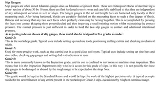Slip Gauges:
Slip gauges are often called Johannes gauges also, as Johannes originated them. These are rectangular blocks of steel having a
cross- section of about 30 by 10 mm. these are first hardened to resist wear and carefully stabilized so that they are independent
of any subsequent variation in size or shape. The longer gauges in the set and length bars are hardened only locally at their
measuring ends. After being hardened, blocks are carefully finished on the measuring faces to such a fine degree of finish,
flatness and accuracy that any two such faces when perfectly clean may be 'wrung' together. This is accomplished by pressing
the faces into contact (keeping them perpendicular) and then imparting a small twisting motion whilst maintaining the contact
pressure. The contact pressure is just sufficient in order to hold the two slip gauges in contact and additional intentional
pressure.
As regards grades or classes of slip gauges, these could also be designed in five grades as under:
Grade 2:
This is the workshop grade. Typical uses include setting up machine tools, positioning milling cutters and checking mechanical
width.
Grade 1:
Used for more precise work, such as that carried out in a good-class tool room. Typical uses include setting up sine bars and
sine tables, checking gap gauges and setting dial test indicators to zero.
Grade 0:
This is more commonly known as the Inspection grade, and its use is confined to tool room or machine shop inspection. This
means that it is the Inspection Department only who have access to this grade of slips. In this way it is not possible for these
slip gauges to be damaged or abused by the rough usage to be expected on the shop floor.
Grade 00:
This grade would be kept in the Standard Room and would be kept for work of the highest precision only. A typical example
would be the determination of any errors present in the workshop or Grade 2 slips, occasioned by rough or continual usage.
 