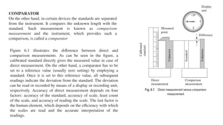 COMPARATOR
On the other hand, in certain devices the standards are separated
from the instrument. It compares the unknown length with the
standard. Such measurement is known as comparison
measurement and the instrument, which provides such a
comparison, is called a comparator
Figure 6.1 illustrates the difference between direct and
comparison measurements. As can be seen in the figure, a
calibrated standard directly gives the measured value in case of
direct measurement. On the other hand, a comparator has to be
set to a reference value (usually zero setting) by employing a
standard. Once it is set to this reference value, all subsequent
readings indicate the deviation from the standard. The deviation
can be read or recorded by means of a display or recording unit,
respectively. Accuracy of direct measurement depends on four
factors: accuracy of the standard, accuracy of scale, least count
of the scale, and accuracy of reading the scale. The last factor is
the human element, which depends on the efficiency with which
the scales are read and the accurate interpretation of the
readings.
 