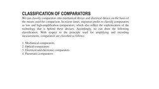 CLASSIFICATION OF COMPARATORS
We can classify comparators into mechanical device and electrical device on the basis of
the means used for comparison. In recent times, engineers prefer to classify comparators
as low and high-amplification comparators, which also reflect the sophistication of the
technology that is behind these devices. Accordingly, we can draw the following
classification. With respect to the principle used for amplifying and recording
measurements, comparators are classified as follows:
1. Mechanical comparators
2. Optical comparators
3. Electrical and electronic comparators
4. Pneumatic comparators
 