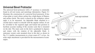 Universal Bevel Protractor
The universal bevel protractor with a 5' accuracy is commonly
found in all tool rooms and metrology laboratories. Figure 5.1
illustrates the construction of a universal bevel protractor. It has
a base plate or stock whose surface has a high degree of flatness
and surface finish. The stock is placed on the workpiece whose
angle is to be measured. An adjustable blade attached to a
circular dial is made to coincide with the angular surface. It can
be swivelled to the required angle and locked into position to
facilitate accurate reading of the circular scale that is mounted
on the dial. The main scale on the dial is graduated in degrees
and rotates with the rotation of the adjustable blade. A
stationary vernier scale mounted close to the dial, as shown in
Fig. 5.1, enables measurements to a least count of 5’ or less. An
acute angle attachment is provided for the measurement of acute
angles.
 